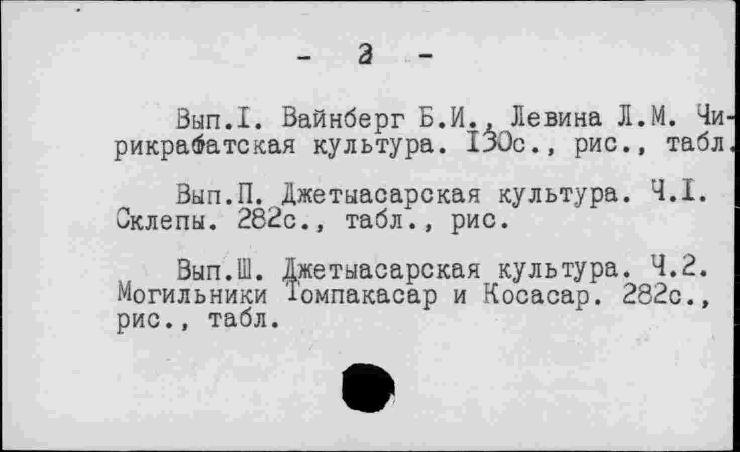 ﻿- а -
Вып.1. Вайнберг Б.И., Левина Л.М. Чи рикрабатская культура. 130с., рис., табл
Вып.П. Джетыасарская культура. Ч.І. Склепы. 282с., табл., рис.
Вып.Ш. Джетыасарская культура. 4.2. Могильники Томпакасар и Косасар. 282с., рис., табл.